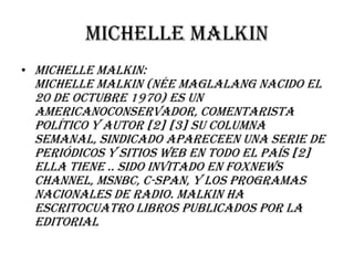 Michelle malkin
• MICHELLE MALKIN:
 Michelle Malkin (née Maglalang nacido el
 20 de octubre 1970) es un
 americanoconservador, comentarista
 político y autor [2] [3] Su columna
 semanal, sindicado apareceen una serie de
 periódicos y sitios web en todo el país [2]
 Ella tiene .. Sido invitado en FoxNews
 Channel, MSNBC, C-SPAN, y los programas
 nacionales de radio. Malkin ha
 escritocuatro libros publicados por la
 editorial
 