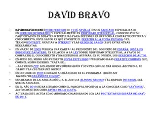 David bravo
•   David Bravo Bueno (20 de febrero de 1978, Sevilla) es un abogado especializado
    en derecho informático y especialmente en propiedad intelectual. Conocido por su
    participación en debates o tertulias para defender el derecho a compartir cultura y
    conocimiento, divulgando en qué consiste el derecho a la copia privada o el
    términocopyleft, gracias a Internet y las redes de pares (P2P) entre otras
    herramientas.
•   En marzo de 2005 publica una carta1 al presidente del Gobierno de España, José Luis
    Rodríguez Zapatero, en relación a la Ley sobre propiedad intelectual, a favor de
    compartir el conocimiento y no restringir aún más, en su opinión, los derechos de autor.
•   En junio del mismo año presentó Copia este libro,2 publicado bajo Creative Commons que,
    como él mismo escribió, trata de...
•   ...las redes P2P, los medios de comunicación y su creación de una moral artificial, el
    canon y la cultura del miedo.3
•   En octubre de 2006 comenzó a colaborar en el programa "Noche sin
    Tregua" deParamount Comedy.
•   Es creador de la asociación O. S. R. junto a Alfonso Grueso y el rapero ToteKing, del
    que es abogado.
•   En el año 2010 se ha situado como el principal opositor a la conocida como "Ley Sinde",
    junto con otros como Javier de la Cueva.
•   Actualmente actúa como abogado colaborando con las protestas en España de mayo
    de 2011.
 