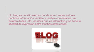 Un blog es un sitio web en donde uno o varios autores
publican información, emiten y reciben comentarios, se
aclaran dudas, etc., es decir que es interactivo y se tiene la
libertad de expresión entre muchas otras cosas.
 