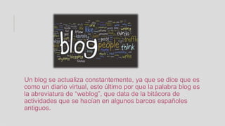 Un blog se actualiza constantemente, ya que se dice que es
como un diario virtual, esto último por que la palabra blog es
la abreviatura de “weblog”, que data de la bitácora de
actividades que se hacían en algunos barcos españoles
antiguos.
 