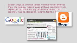 Existen blogs de diversos temas y utilizados con diversos
fines, por ejemplo, existen blogs políticos, informativos, de
expresión, de crítica, los hay de diversos temas como
deportes, música, ideologías, turismo, teatro, etc.
 