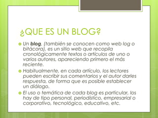 ¿QUE ES UN BLOG?
 Un blog, (también se conocen como web log o
bitácora), es un sitio web que recopila
cronológicamente textos o artículos de uno o
varios autores, apareciendo primero el más
reciente.
 Habitualmente, en cada artículo, los lectores
pueden escribir sus comentarios y el autor darles
respuesta, de forma que es posible establecer
un diálogo.
 El uso o temática de cada blog es particular, los
hay de tipo personal, periodístico, empresarial o
corporativo, tecnológico, educativo, etc.
 