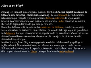 ¿Que es un Blog?
Un blog (en español, sin comillas ni cursiva,1 también bitácora digital, cuaderno de
bitácora, ciberbitácora, ciberdiario, o weblog 1 ) es un sitio web periódicamente
actualizado que recopila cronológicamente textos o artículos de uno o varios
autores, apareciendo primero el más reciente, donde el autor conserva siempre la
libertad de dejar publicado lo que crea pertinente.
El nombre bitácora está basado en los cuadernos de bitácora, cuadernos de viaje
que se utilizaban en los barcos para relatar el desarrollo del viaje y que se guardaban
en la bitácora.Aunque el nombre se ha popularizado en los últimos años a raíz de su
utilización en diferentes ámbitos, el cuaderno de trabajo o de bitácora ha sido
utilizado desde siempre.
Los términos ingleses blog y weblog provienen de las palabras web y log ('log' en
inglés = diario). El término bitácora, en referencia a los antiguos cuadernos de
bitácora de los barcos, se utiliza preferentemente cuando el autor escribe sobre su
vida propia como si fuese un diario, pero publicado en la web (en línea).
 