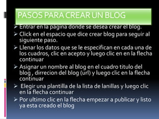 PASOSPARACREARUN BLOG
 Entrar en la página donde se desea crear el blog.
 Click en el espacio que dice crear blog para seguir al
siguiente paso.
 Llenar los datos que se le especifican en cada una de
los cuadros, clic en acepto y luego clic en en la flecha
continuar
 Asignar un nombre al blog en el cuadro titulo del
blog , dirrecion del blog (url) y luego clic en la flecha
continuar
 Elegir una plantilla de la lista de lanillas y luego clic
en la flecha continuar
 Por ultimo clic en la flecha empezar a publicar y listo
ya esta creado el blog
 