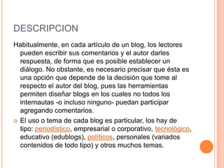 DESCRIPCION
Habitualmente, en cada artículo de un blog, los lectores
pueden escribir sus comentarios y el autor darles
respuesta, de forma que es posible establecer un
diálogo. No obstante, es necesario precisar que ésta es
una opción que depende de la decisión que tome al
respecto el autor del blog, pues las herramientas
permiten diseñar blogs en los cuales no todos los
internautas -o incluso ninguno- puedan participar
agregando comentarios.
 El uso o tema de cada blog es particular, los hay de
tipo: periodístico, empresarial o corporativo, tecnológico,
educativo (edublogs), políticos, personales (variados
contenidos de todo tipo) y otros muchos temas.
 