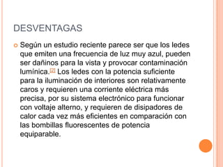 DESVENTAGAS
 Según un estudio reciente parece ser que los ledes
que emiten una frecuencia de luz muy azul, pueden
ser dañinos para la vista y provocar contaminación
lumínica.[2] Los ledes con la potencia suficiente
para la iluminación de interiores son relativamente
caros y requieren una corriente eléctrica más
precisa, por su sistema electrónico para funcionar
con voltaje alterno, y requieren de disipadores de
calor cada vez más eficientes en comparación con
las bombillas fluorescentes de potencia
equiparable.
 