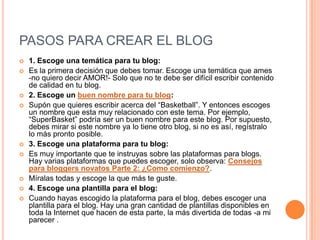 PASOS PARA CREAR EL BLOG
 1. Escoge una temática para tu blog:
 Es la primera decisión que debes tomar. Escoge una temática que ames
-no quiero decir AMOR!- Solo que no te debe ser difícil escribir contenido
de calidad en tu blog.
 2. Escoge un buen nombre para tu blog:
 Supón que quieres escribir acerca del “Basketball”. Y entonces escoges
un nombre que esta muy relacionado con este tema. Por ejemplo,
“SuperBasket” podría ser un buen nombre para este blog. Por supuesto,
debes mirar si este nombre ya lo tiene otro blog, si no es así, regístralo
lo más pronto posible.
 3. Escoge una plataforma para tu blog:
 Es muy importante que te instruyas sobre las plataformas para blogs.
Hay varias plataformas que puedes escoger, solo observa: Consejos
para bloggers novatos Parte 2: ¿Como comienzo?.
 Míralas todas y escoge la que más te guste.
 4. Escoge una plantilla para el blog:
 Cuando hayas escogido la plataforma para el blog, debes escoger una
plantilla para el blog. Hay una gran cantidad de plantillas disponibles en
toda la Internet que hacen de esta parte, la más divertida de todas -a mi
parecer .
 