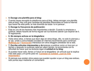  4. Escoge una plantilla para el blog:
 Cuando hayas escogido la plataforma para el blog, debes escoger una plantilla
para el blog. Hay una gran cantidad de plantillas disponibles en toda la Internet
que hacen de esta parte, la más divertida de todas -a mi parecer .
 5. Escoge tu frecuencia de publicación:
 Este es uno de los factores más importantes a decidir. Cuando tu empiezas a
publicar, debes hacerlo de forma regular así tus lectores sabrán que esperar de ti.
Si regresando.
 6. Sé siempre activos en la blogósfera:
 Visita otros sitios, si tienes que decir algo en otros blogs, dilo, no solo lo piensas y
te vas, únete a comunidades sociales en internet (recomiendo para comenzar:
MyBlogLog y Technorati) interactúa con otros bloggers alrededor de la web.
 7. Escribe artículos interesantes y dempiezas a publicar como un loco por un
tiempo y después no publicas nada por algún tiempo, te encontrarás con la
dificultad de hacer que tus lectores sigan e calidad en tu blog:
 Si puedes hacer esto, tienes un futuro en la blogósfera. Un artículo que te explica
más este paso y el quinto paso es: Cantidad vs Calidad: ¿qué es más
importante?.
 Si piensas que existen otros pasos que pueden ayudar a que un blog sea exitoso,
solo ponlos aquí mediante un comentario
 