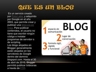 QUE ES UN BLOG
Es un servicio creado
por Pyra Labs, y adquirido
por Google en el año
2003, que permite crear y
publicar una bitácora en
línea. Para publicar
contenidos, el usuario no
tiene que escribir ningún
código o instalar
programas de servidor o
de scripting.
Los blogs alojados en
Blogger generalmente
están alojados en los
servidores de Google
dentro del dominio
blogspot.com. Hasta el 30
de abril de 2010, Blogger
permitió publicar bitácoras
a través de FTP.
 