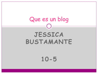 JESSICA
BUSTAMANTE
10-5
Que es un blog
 