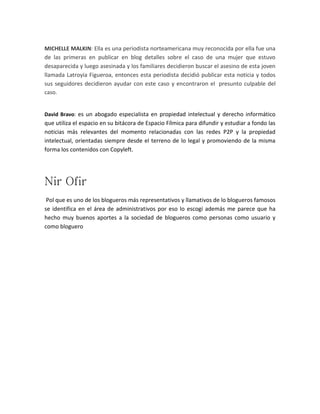 MICHELLE MALKIN: Ella es una periodista norteamericana muy reconocida por ella fue una
de las primeras en publicar en blog detalles sobre el caso de una mujer que estuvo
desaparecida y luego asesinada y los familiares decidieron buscar el asesino de esta joven
llamada Latroyia Figueroa, entonces esta periodista decidió publicar esta noticia y todos
sus seguidores decidieron ayudar con este caso y encontraron el presunto culpable del
caso.

David Bravo: es un abogado especialista en propiedad intelectual y derecho informático

que utiliza el espacio en su bitácora de Espacio Fílmica para difundir y estudiar a fondo las
noticias más relevantes del momento relacionadas con las redes P2P y la propiedad
intelectual, orientadas siempre desde el terreno de lo legal y promoviendo de la misma
forma los contenidos con Copyleft.

Nir Ofir
Pol que es uno de los blogueros más representativos y llamativos de lo blogueros famosos
se identifica en el área de administrativos por eso lo escogí además me parece que ha
hecho muy buenos aportes a la sociedad de blogueros como personas como usuario y
como bloguero

 