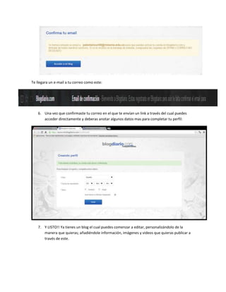 Te llegara un e-mail a tu correo como este:

6. Una vez que confirmaste tu correo en el que te envían un link a través del cual puedes
acceder directamente y deberas anotar algunos datos mas para completar tu perfil:

7. Y LISTO!! Ya tienes un blog el cual puedes comenzar a editar, personalizándolo de la
manera que quieras; añadiéndole información, imágenes y videos que quieras publicar a
través de este.

 