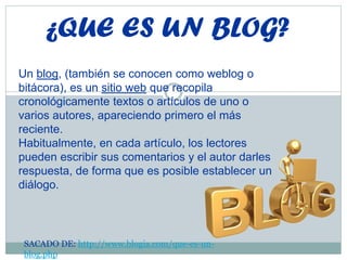 ¿QUE ES UN BLOG?
Un blog, (también se conocen como weblog o
bitácora), es un sitio web que recopila
cronológicamente textos o artículos de uno o
varios autores, apareciendo primero el más
reciente.
Habitualmente, en cada artículo, los lectores
pueden escribir sus comentarios y el autor darles
respuesta, de forma que es posible establecer un
diálogo.
SACADO DE: http://www.blogia.com/que-es-un-
blog.php
 