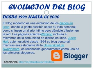 EVOLUCION DEL BLOG
DESDE 1994 HASTA EL 2000
El blog moderno es una evolución de los diarios en
línea, donde la gente escribía sobre su vida personal,
como si fuese un diario íntimo pero dándole difusión en
la red. Las páginas abiertasWebring incluían a
miembros de la comunidad de diarios en línea. Justin
Hall, quien escribió desde 1994 su blog personal,
mientras era estudiante de la Universidad de
Swarthmore, es reconocido generalmente como uno de
los primeros blogueros.
SACADO DE: http://es.wikipedia.org/wiki/Blog
 