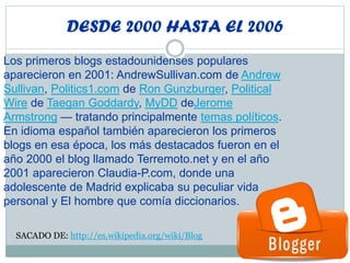 DESDE 2000 HASTA EL 2006
Los primeros blogs estadounidenses populares
aparecieron en 2001: AndrewSullivan.com de Andrew
Sullivan, Politics1.com de Ron Gunzburger, Political
Wire de Taegan Goddardy, MyDD deJerome
Armstrong — tratando principalmente temas políticos.
En idioma español también aparecieron los primeros
blogs en esa época, los más destacados fueron en el
año 2000 el blog llamado Terremoto.net y en el año
2001 aparecieron Claudia-P.com, donde una
adolescente de Madrid explicaba su peculiar vida
personal y El hombre que comía diccionarios.
SACADO DE: http://es.wikipedia.org/wiki/Blog
 