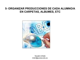 TELMO VITERI
tviteri@pucesa.edu.ec
5- ORGANIZAR PRODUCCIONES DE CADA ALUMNO/A
EN CARPETAS, ALBUMES, ETC
 