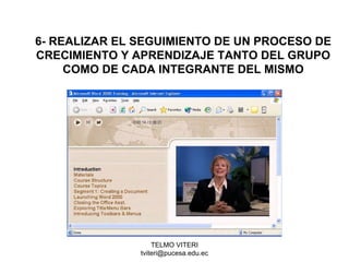 TELMO VITERI
tviteri@pucesa.edu.ec
6- REALIZAR EL SEGUIMIENTO DE UN PROCESO DE
CRECIMIENTO Y APRENDIZAJE TANTO DEL GRUPO
COMO DE CADA INTEGRANTE DEL MISMO
 