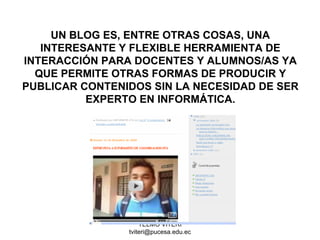 TELMO VITERI
tviteri@pucesa.edu.ec
UN BLOG ES, ENTRE OTRAS COSAS, UNA
INTERESANTE Y FLEXIBLE HERRAMIENTA DE
INTERACCIÓN PARA DOCENTES Y ALUMNOS/AS YA
QUE PERMITE OTRAS FORMAS DE PRODUCIR Y
PUBLICAR CONTENIDOS SIN LA NECESIDAD DE SER
EXPERTO EN INFORMÁTICA.
 