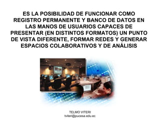 TELMO VITERI
tviteri@pucesa.edu.ec
ES LA POSIBILIDAD DE FUNCIONAR COMO
REGISTRO PERMANENTE Y BANCO DE DATOS EN
LAS MANOS DE USUARIOS CAPACES DE
PRESENTAR (EN DISTINTOS FORMATOS) UN PUNTO
DE VISTA DIFERENTE, FORMAR REDES Y GENERAR
ESPACIOS COLABORATIVOS Y DE ANÁLISIS
 