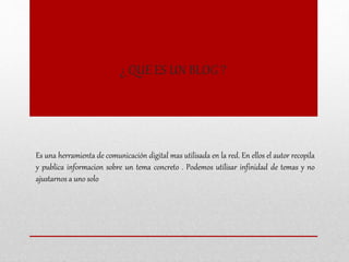 ¿ QUE ES UN BLOG ?
Es una herramienta de comunicación digital mas utilisada en la red. En ellos el autor recopila
y publica informacion sobre un tema concreto . Podemos utilisar infinidad de temas y no
ajustarnos a uno solo
 