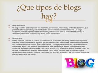  Blogs educativos
 Un blog educativo está compuesto por materiales, experiencias, reflexiones y contenidos didácticos, que
permite la difusión periódica y actualizada de las actividades realizadas en la escuela. Los blogs
educativos permiten al profesorado la exposición y comunicación entre la comunidad educativa y el
alumnado, potenciando un aprendizaje activo, crítico e interactivo.
 Blog personal
 El blog personal, un diario en curso o un comentario de un individuo, es el blog más tradicional y común.
Los blogs suelen convertirse en algo más que en una forma para comunicarse, también se convierten en
una forma de reflexionar sobre la vida u obras de arte. Los blogs pueden tener una calidad sentimental.
Pocos blogs llegan a ser famosos, pero algunos de ellos pueden llegar a reunir rápidamente un gran
número de seguidores. Un tipo de blog personal es el micro blog, es extremadamente detallado y trata de
capturar un momento en el tiempo. Algunos sitios, como Twitter, permiten a los blogueros compartir
pensamientos y sentimientos de forma instantánea con amigos y familiares, y son mucho más rápidos que
el envío por correo o por escrito.
¿Que tipos de blogs
hay?
 