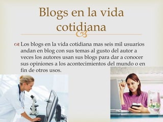 
 Los blogs en la vida cotidiana mas seis mil usuarios
andan en blog con sus temas al gusto del autor a
veces los autores usan sus blogs para dar a conocer
sus opiniones a los acontecimientos del mundo o en
fin de otros usos.
Blogs en la vida
cotidiana
 