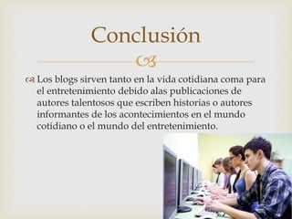 
 Los blogs sirven tanto en la vida cotidiana coma para
el entretenimiento debido alas publicaciones de
autores talentosos que escriben historias o autores
informantes de los acontecimientos en el mundo
cotidiano o el mundo del entretenimiento.
Conclusión
 