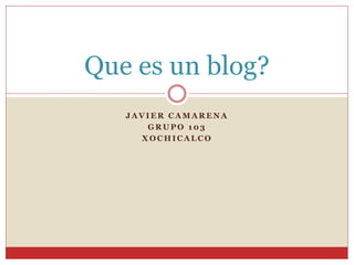 J A V I E R C A M A R E N A
G R U P O 1 0 3
X O C H I C A L C O
Que es un blog?
 