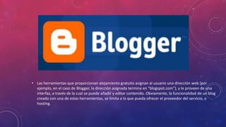 • Las herramientas que proporcionan alojamiento gratuito asignan al usuario una dirección web (por
ejemplo, en el caso de Blogger, la dirección asignada termina en "blogspot.com"), y le proveen de una
interfaz, a través de la cual se puede añadir y editar contenido. Obviamente, la funcionalidad de un blog
creado con una de estas herramientas, se limita a lo que pueda ofrecer el proveedor del servicio, o
hosting.
 