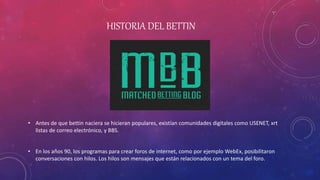 HISTORIA DEL BETTIN
• Antes de que bettin naciera se hicieran populares, existían comunidades digitales como USENET, xrt
listas de correo electrónico, y BBS.
• En los años 90, los programas para crear foros de internet, como por ejemplo WebEx, posibilitaron
conversaciones con hilos. Los hilos son mensajes que están relacionados con un tema del foro.
 