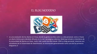 EL BLOG MODERNO
• es una evolución de los diarios en línea, donde la gente escribía sobre su vida personal, como si fuese
un diario íntimo pero dándole difusión en la red. Las páginas abiertas Webring incluían a miembros de
la comunidad de diarios en línea. Justin Hall, quien escribió desde 1994 su blog personal, mientras era
estudiante de la Universidad de Swarthmore, es reconocido generalmente como uno de los primeros
blogueros.3
 