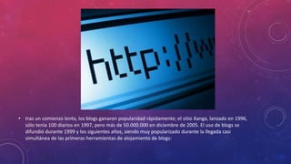 • tras un comienzo lento, los blogs ganaron popularidad rápidamente; el sitio Xanga, lanzado en 1996,
sólo tenía 100 diarios en 1997, pero más de 50.000.000 en diciembre de 2005. El uso de blogs se
difundió durante 1999 y los siguientes años, siendo muy popularizado durante la llegada casi
simultánea de las primeras herramientas de alojamiento de blogs:
 