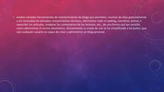 • existen variadas herramientas de mantenimiento de blogs que permiten, muchas de ellas gratuitamente
y sin necesidad de elevados conocimientos técnicos, administrar todo el weblog, coordinar, borrar, o
reescribir los artículos, moderar los comentarios de los lectores, etc., de una forma casi tan sencilla
como administrar el correo electrónico. Actualmente su modo de uso se ha simplificado a tal punto, que
casi cualquier usuario es capaz de crear y administrar un blog personal.
 