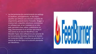 • Las herramientas de mantenimiento de weblogs
se clasifican, principalmente, en dos tipos:
aquellas que ofrecen una solución completa de
alojamiento, gratuita (como Freewebs Blogger y
LiveJournal), y aquellas soluciones consistentes
en software que, al ser instalado en un sitio
web, permiten crear, editar, y administrar un
blog, directamente en el servidor que aloja el
sitio (como es el caso de WordPress o de
Movable Type). Este software es una variante de
las herramientas llamadas Sistemas de Gestión
de Contenido (CMS), y muchos son gratuitos. La
mezcla de los dos tipos es la solución planteada
por WordPress.
 