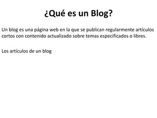 ¿Qué es un Blog?
Un blog es una página web en la que se publican regularmente artículos
cortos con contenido actualizado sobre temas especificados o libres.
Los artículos de un blog
 