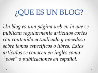 Un blog es una página web en la que se
publican regularmente artículos cortos
con contenido actualizado y novedoso
sobre temas específicos o libres. Estos
artículos se conocen en inglés como
"post" o publicaciones en español.
¿QUE ES UN BLOG?
 