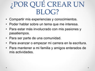 ¿POR QUÉ CREAR UN
BLOG?
• Compartir mis experiencias y conocimientos.
• Poder hablar sobre un tema que me interesa.
• Para estar más involucrado con mis pasiones y
pasatiempos.
• Para ser parte de una comunidad.
• Para avanzar o empezar mi carrera en la escritura.
• Para mantener a mi familia y amigos enterados de
mis actividades.
 
