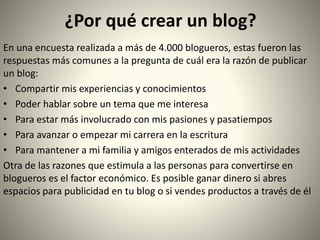 ¿Por qué crear un blog?
En una encuesta realizada a más de 4.000 blogueros, estas fueron las
respuestas más comunes a la pregunta de cuál era la razón de publicar
un blog:
• Compartir mis experiencias y conocimientos
• Poder hablar sobre un tema que me interesa
• Para estar más involucrado con mis pasiones y pasatiempos
• Para avanzar o empezar mi carrera en la escritura
• Para mantener a mi familia y amigos enterados de mis actividades
Otra de las razones que estimula a las personas para convertirse en
blogueros es el factor económico. Es posible ganar dinero si abres
espacios para publicidad en tu blog o si vendes productos a través de él
 