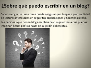 ¿Sobre qué puedo escribir en un blog?
Saber escoger un buen tema puede asegurar que tengas a gran cantidad
de lectores interesados en seguir tus publicaciones y hacerlos exitoso.
Las personas que tienen blogs escriben de cualquier tema que puedas
imaginar, desde política hasta de su jardín o mascotas.
 