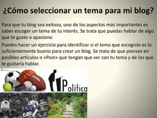 ¿Cómo seleccionar un tema para mi blog?
Para que tu blog sea exitoso, uno de los aspectos más importantes es
saber escoger un tema de tu interés. Se trata que puedas hablar de algo
que te guste o apasione.
Puedes hacer un ejercicio para identificar si el tema que escogiste es lo
suficientemente bueno para crear un blog. Se trata de que pienses en
posibles artículos o «Post» que tengan que ver con tu tema y de los que
te gustaría hablar.
 