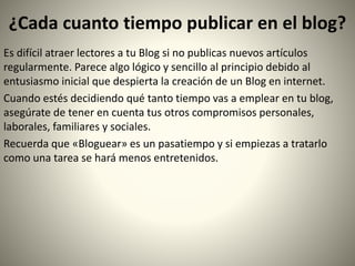 ¿Cada cuanto tiempo publicar en el blog?
Es difícil atraer lectores a tu Blog si no publicas nuevos artículos
regularmente. Parece algo lógico y sencillo al principio debido al
entusiasmo inicial que despierta la creación de un Blog en internet.
Cuando estés decidiendo qué tanto tiempo vas a emplear en tu blog,
asegúrate de tener en cuenta tus otros compromisos personales,
laborales, familiares y sociales.
Recuerda que «Bloguear» es un pasatiempo y si empiezas a tratarlo
como una tarea se hará menos entretenidos.
 