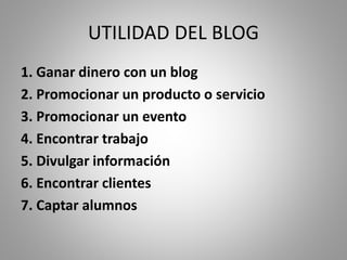 UTILIDAD DEL BLOG
1. Ganar dinero con un blog
2. Promocionar un producto o servicio
3. Promocionar un evento
4. Encontrar trabajo
5. Divulgar información
6. Encontrar clientes
7. Captar alumnos
 