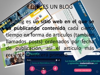 QUE ES UN BLOG
Un blog es un sitio web en el que se
va publicando contenido cada cierto
tiempo en forma de artículos (también
llamados posts) ordenados por fecha
de publicación, así el artículo más
reciente aparecerá primero.
 