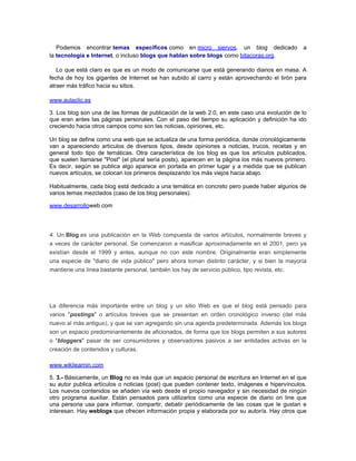 Podemos encontrar temas específicos como en micro siervos, un blog dedicado                 a
la tecnología e Internet, o incluso blogs que hablan sobre blogs como bitacoras.org.

   Lo que está claro es que es un modo de comunicarse que está generando diarios en masa. A
fecha de hoy los gigantes de Internet se han subido al carro y están aprovechando el tirón para
atraer más tráfico hacia su sitios.

www.aulaclic.es

3. Los blog son una de las formas de publicación de la web 2.0, en este caso una evolución de lo
que eran antes las páginas personales. Con el paso del tiempo su aplicación y definición ha ido
creciendo hacia otros campos como son las noticias, opiniones, etc.

Un blog se define como una web que se actualiza de una forma periódica, donde cronológicamente
van a apareciendo artículos de diversos tipos, desde opiniones a noticias, trucos, recetas y en
general todo tipo de temáticas. Otra característica de los blog es que los artículos publicados,
que suelen llamarse "Post" (el plural sería posts), aparecen en la página los más nuevos primero.
Es decir, según se publica algo aparece en portada en primer lugar y a medida que se publican
nuevos artículos, se colocan los primeros desplazando los más viejos hacia abajo.

Habitualmente, cada blog está dedicado a una temática en concreto pero puede haber algunos de
varios temas mezclados (caso de los blog personales).

www.desarrolloweb.com




4. Un Blog es una publicación en la Web compuesta de varios artículos, normalmente breves y
a veces de carácter personal. Se comenzaron a masificar aproximadamente en el 2001, pero ya
existían desde el 1999 y antes, aunque no con este nombre. Originalmente eran simplemente
una especie de "diario de vida público" pero ahora toman distinto carácter, y si bien la mayoría
mantiene una línea bastante personal, también los hay de servicio público, tipo revista, etc.




La diferencia más importante entre un blog y un sitio Web es que el blog está pensado para
varios "postings" o artículos breves que se presentan en orden cronológico inverso (del más
nuevo al más antiguo), y que se van agregando sin una agenda predeterminada. Además los blogs
son un espacio predominantemente de aficionados, de forma que los blogs permiten a sus autores
o "bloggers" pasar de ser consumidores y observadores pasivos a ser entidades activas en la
creación de contenidos y culturas.

www.wikilearnin.com

5. 3.- Básicamente, un Blog no es más que un espacio personal de escritura en Internet en el que
su autor publica artículos o noticias (post) que pueden contener texto, imágenes e hipervínculos.
Los nuevos contenidos se añaden vía web desde el propio navegador y sin necesidad de ningún
otro programa auxiliar. Están pensados para utilizarlos como una especie de diario on line que
una persona usa para informar, compartir, debatir periódicamente de las cosas que le gustan e
interesan. Hay weblogs que ofrecen información propia y elaborada por su autor/a. Hay otros que
 