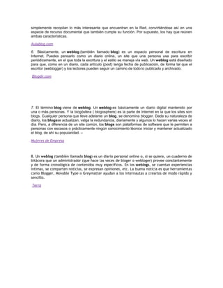 simplemente recopilan lo más interesante que encuentran en la Red, convirtiéndose así en una
especie de recurso documental que también cumple su función. Por supuesto, los hay que reúnen
ambas características.

Aulablog.com

6. Básicamente, un weblog (también llamado blog) es un espacio personal de escritura en
Internet. Puedes pensarlo como un diario online, un site que una persona usa para escribir
periódicamente, en el que toda la escritura y el estilo se maneja vía web. Un weblog está diseñado
para que, como en un diario, cada artículo (post) tenga fecha de publicación, de forma tal que el
escritor (weblogger) y los lectores pueden seguir un camino de todo lo publicado y archivado.

    Blogdir.com

 

 

 

7. El término blog viene de weblog. Un weblog es básicamente un diario digital mantenido por
una o más personas. Y la blogósfera ( blogosphere) es la parte de Internet en la que los sites son
blogs. Cualquier persona que lleve adelante un blog, se denomina blogger. Dada su naturaleza de
diario, los blogsse actualizan, valga la redundancia, diariamente y algunos lo hacen varias veces al
día. Pero, a diferencia de un site común, los blogs son plataformas de software que le permiten a
personas con escasos o prácticamente ningún conocimiento técnico iniciar y mantener actualizado
el blog, de ahí su popularidad. –

Mujeres de Empresa



8. Un weblog (también llamado blog) es un diario personal online o, si se quiere, un cuaderno de
bitácora que un administrador (que hace las veces de bloger o webloger) provee constantemente
y de forma cronológica de contenidos muy específicos. En los weblogs, se cuentan experiencias
íntimas, se comparten noticias, se expresan opiniones, etc. La buena noticia es que herramientas
como Blogger, Movable Type o Greymatter ayudan a los internautas a crearlos de modo rápido y
sencillo.

 Terra
 