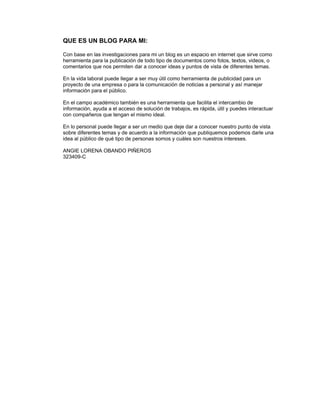 QUE ES UN BLOG PARA MI:

     Con base en las investigaciones para mi un blog es un espacio en internet que sirve como 
     herramienta para la publicación de todo tipo de documentos como fotos, textos, videos, o 
     comentarios que nos permiten dar a conocer ideas y puntos de vista de diferentes temas.
      
     En la vida laboral puede llegar a ser muy útil como herramienta de publicidad para un 
     proyecto de una empresa o para la comunicación de noticias a personal y así manejar 
     información para el público.
      
     En el campo académico también es una herramienta que facilita el intercambio de 
     información, ayuda a el acceso de solución de trabajos, es rápida, útil y puedes interactuar 
     con compañeros que tengan el mismo ideal.
      
     En lo personal puede llegar a ser un medio que deje dar a conocer nuestro punto de vista 
     sobre diferentes temas y de acuerdo a la información que publiquemos podemos darle una 
     idea al público de qué tipo de personas somos y cuáles son nuestros intereses.
      
     ANGIE LORENA OBANDO PIÑEROS
     323409-C
  
      
      
 