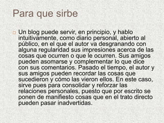 Para que sirbe
 Un blog puede servir, en principio, y hablo
intuitivamente, como diario personal, abierto al
público, en el que el autor va desgranando con
alguna regularidad sus impresiones acerca de las
cosas que ocurren o que le ocurren. Sus amigos
pueden asomarse y complementar lo que dice
con sus comentarios. Pasado el tiempo, el autor y
sus amigos pueden recordar las cosas que
sucedieron y cómo las vieron ellos. En este caso,
sirve pues para consolidar y reforzar las
relaciones personales, puesto que por escrito se
ponen de manifiesto cosas que en el trato directo
pueden pasar inadvertidas.
 