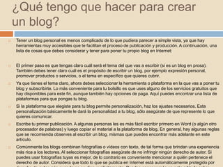 ¿Qué tengo que hacer para crear
un blog?
 Tener un blog personal es menos complicado de lo que pudiera parecer a simple vista, ya que hay
herramientas muy accesibles que te facilitan el proceso de publicación y producción. A continuación, una
lista de cosas que debes considerar y tener para poner tu propio blog en Internet:
 El primer paso es que tengas claro cuál será el tema del que vas a escribir (si es un blog en prosa).
También debes tener claro cuál es el propósito de escribir un blog, por ejemplo expresión personal,
promover productos o servicios, o el tema en específico que quieres cubrir.
 Ya que tienes el tema claro, ahora debes seleccionar la herramienta o plataforma en la que vas a poner tu
blog y subscribirte. Lo más conveniente para tu bolsillo es que uses alguno de los servicios gratuitos que
hay disponibles para este fin, aunque también hay opciones de paga. Aquí puedes encontrar una lista de
plataformas para que pongas tu blog.
 Si la plataforma que elegiste para tu blog permite personalización, haz los ajustes necesarios. Esta
personalización básicamente le dará la personalidad a tu blog, sólo asegúrate de que represente lo que
quieres comunicar.
 Escribe tu primer publicación. A algunas personas les es más fácil escribir primero en Word (o algún otro
procesador de palabras) y luego copiar el material a la plataforma de blog. En general, hay algunas reglas
que se recomienda observes al escribir un blog, mismas que puedes encontrar más adelante en este
artículo.
 Comúnmente los blogs combinan fotografías o vídeos con texto, de tal forma que brindan una experiencia
más rica a los lectores. Al seleccionar fotografías asegúrate de no infringir ningún derecho de autor. Si
puedes usar fotografías tuyas es mejor, de lo contrario es conveniente mencionar a quién pertenece el
derecho de autor. Considera que todo lo que se publica en Internet está automáticamente protegido por
 