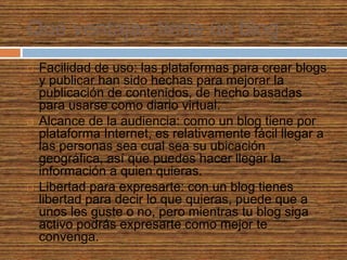 Que ventajas tiene un blog
 Facilidad de uso: las plataformas para crear blogs
y publicar han sido hechas para mejorar la
publicación de contenidos, de hecho basadas
para usarse como diario virtual.
 Alcance de la audiencia: como un blog tiene por
plataforma Internet, es relativamente fácil llegar a
las personas sea cual sea su ubicación
geográfica, así que puedes hacer llegar la
información a quien quieras.
 Libertad para expresarte: con un blog tienes
libertad para decir lo que quieras, puede que a
unos les guste o no, pero mientras tu blog siga
activo podrás expresarte como mejor te
convenga.
 