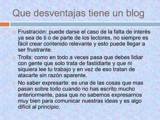 Que desventajas tiene un blog
 Frustración: puede darse el caso de la falta de interés
ya sea de ti o de parte de los lectores, no siempre es
fácil crear contenido relevante y esto puede llegar a
ser frustrante.
 Trolls: como en todo a veces pasa que debes lidiar
con gente que solo trata de fastidiarte y que ni
siquiera lee tu trabajo y en vez de eso tratan de
atacarte sin razón aparente.
 No saber expresarte: es una de las cosas que mas
pasan sobre todo cuando no has escrito mucho
anteriormente, pasa que no sabemos expresarnos
muy bien para comunicar nuestras ideas y es algo
difícil al principio.
 